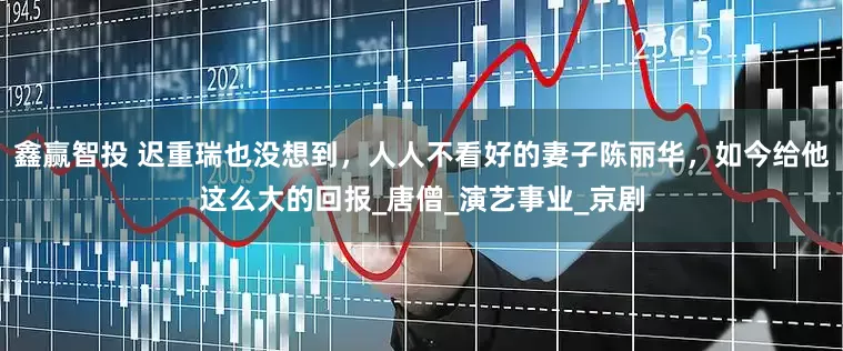 鑫赢智投 迟重瑞也没想到，人人不看好的妻子陈丽华，如今给他这么大的回报_唐僧_演艺事业_京剧