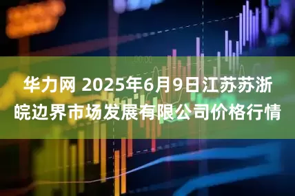 华力网 2025年6月9日江苏苏浙皖边界市场发展有限公司价格行情